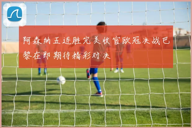 阿森纳五连胜完美收官欧冠决战巴黎在即期待精彩对决