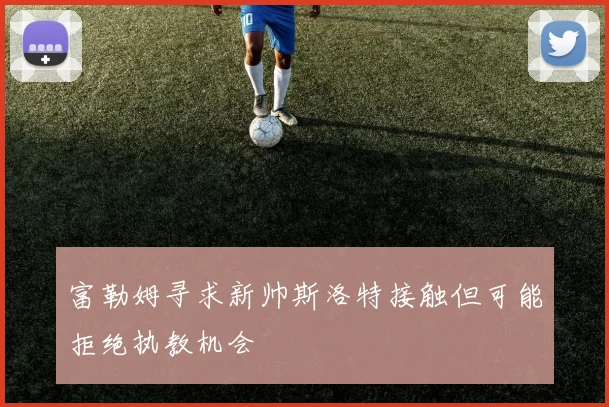 富勒姆寻求新帅斯洛特接触但可能拒绝执教机会