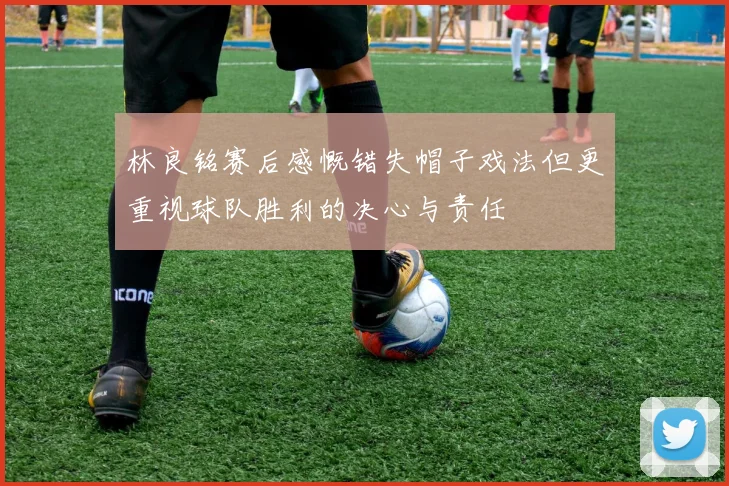 林良铭赛后感慨错失帽子戏法但更重视球队胜利的决心与责任
