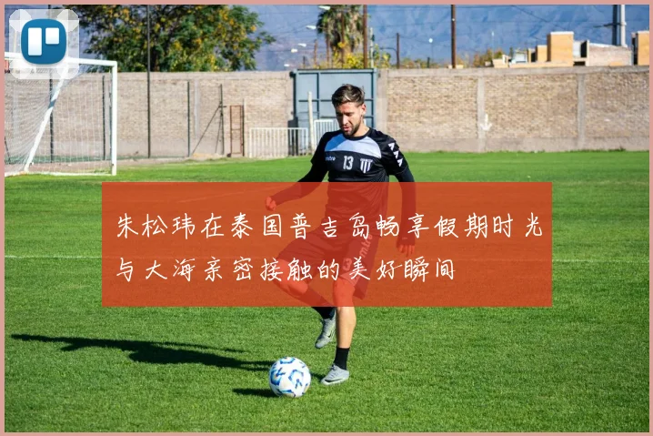 朱松玮在泰国普吉岛畅享假期时光与大海亲密接触的美好瞬间