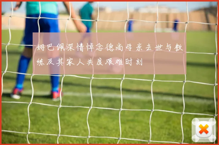 姆巴佩深情悼念德尚母亲去世与教练及其家人共度艰难时刻