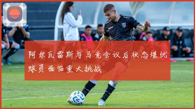 阿尔瓦雷斯与马竞会议后状态堪忧球员面临重大挑战