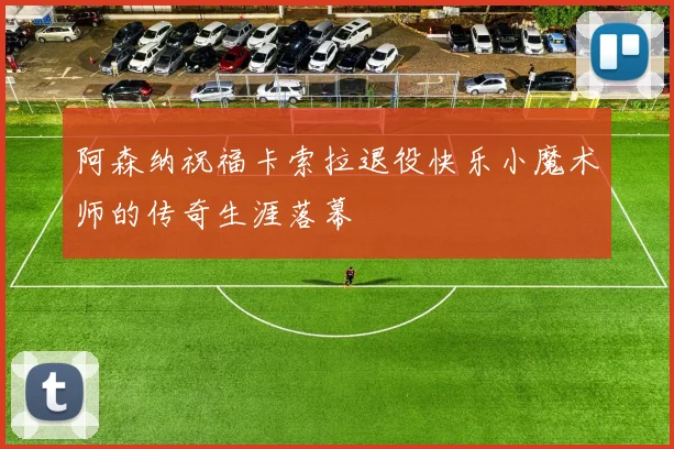 阿森纳祝福卡索拉退役快乐小魔术师的传奇生涯落幕