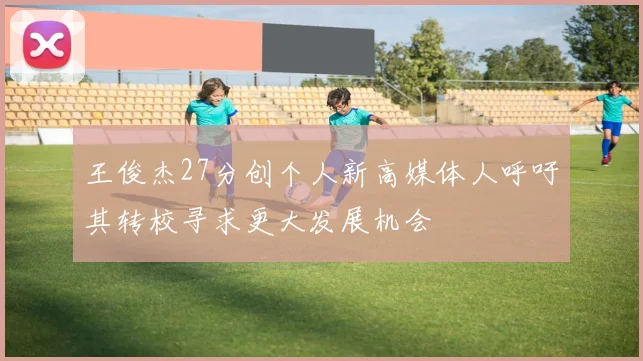 王俊杰27分创个人新高媒体人呼吁其转校寻求更大发展机会