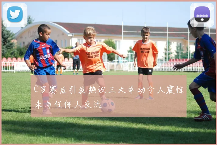 C罗赛后引发热议三大举动令人震惊未与任何人交流