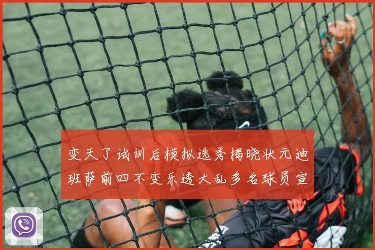 变天了试训后模拟选秀揭晓状元迪班萨前四不变乐透大乱多名球员宣布退选