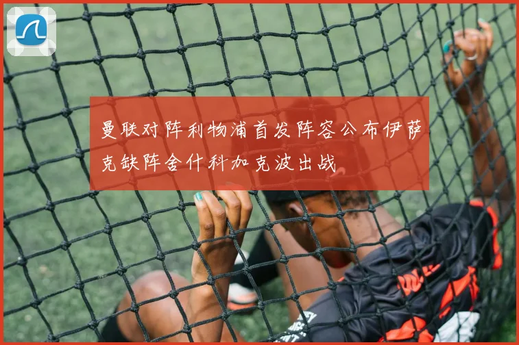 曼联对阵利物浦首发阵容公布伊萨克缺阵舍什科加克波出战