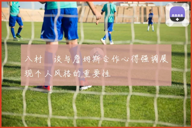 八村塁谈与詹姆斯合作心得强调展现个人风格的重要性