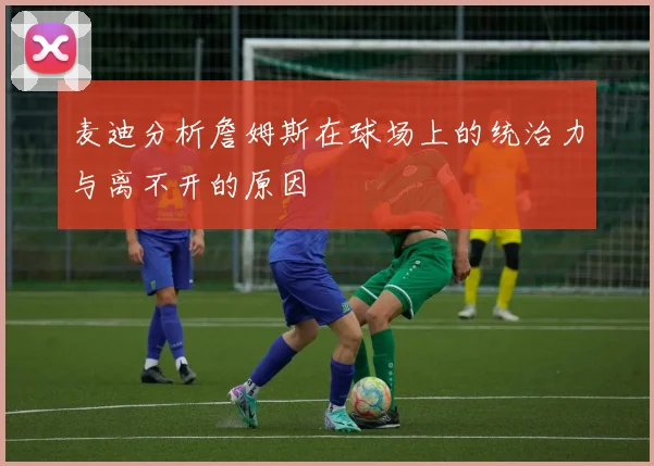 麦迪分析詹姆斯在球场上的统治力与离不开的原因