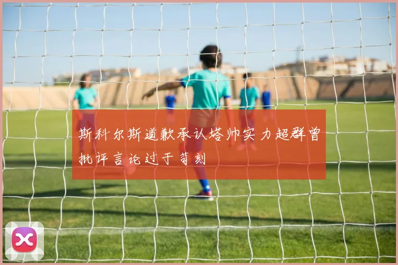 斯科尔斯道歉承认塔帅实力超群曾批评言论过于苛刻