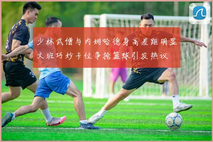 少林武僧与内姆哈德身高差距明显文班巧妙卡位争抢篮球引发热议