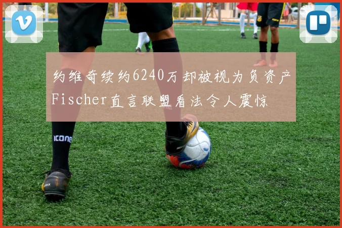 约维奇续约6240万却被视为负资产Fischer直言联盟看法令人震惊