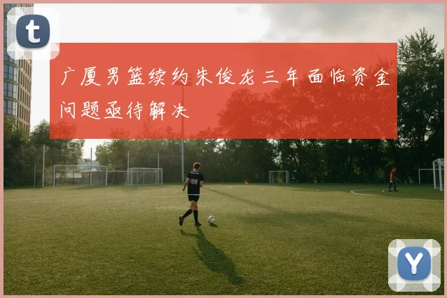 广厦男篮续约朱俊龙三年面临资金问题亟待解决