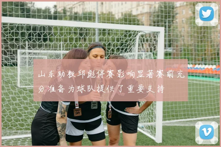 山东助教邱彪停赛影响显著赛前充分准备为球队提供了重要支持