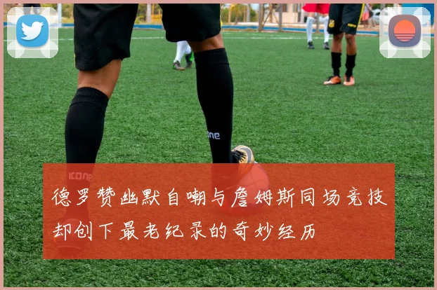 德罗赞幽默自嘲与詹姆斯同场竞技却创下最老纪录的奇妙经历
