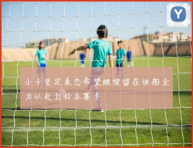 小卡坚定表态希望继续留在快船全力以赴打好本赛季