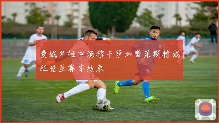 曼城年轻中场穆卡萨加盟莱斯特城租借至赛季结束