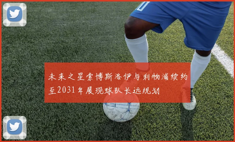 未来之星索博斯洛伊与利物浦续约至2031年展现球队长远规划