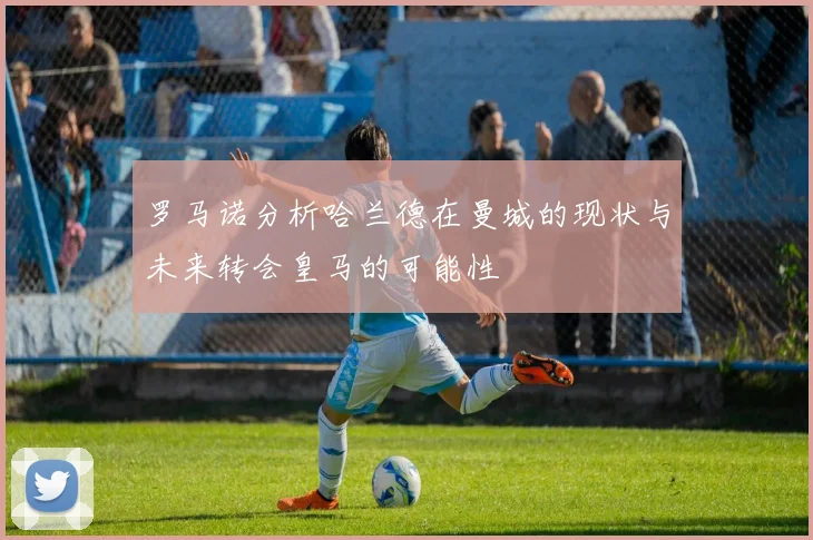 罗马诺分析哈兰德在曼城的现状与未来转会皇马的可能性