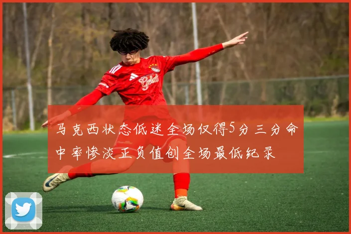 马克西状态低迷全场仅得5分三分命中率惨淡正负值创全场最低纪录