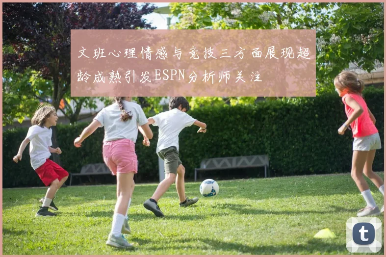 文班心理情感与竞技三方面展现超龄成熟引发ESPN分析师关注