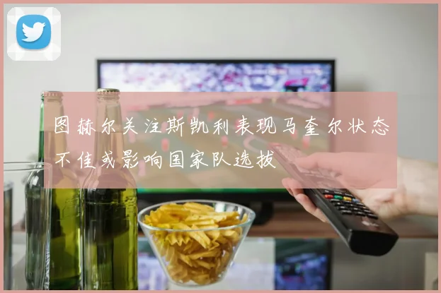 图赫尔关注斯凯利表现马奎尔状态不佳或影响国家队选拔