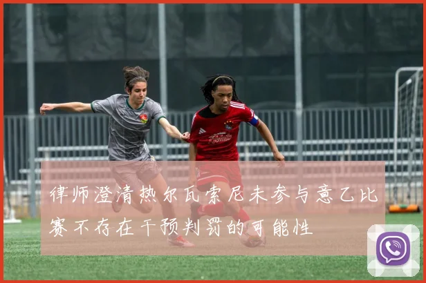 律师澄清热尔瓦索尼未参与意乙比赛不存在干预判罚的可能性
